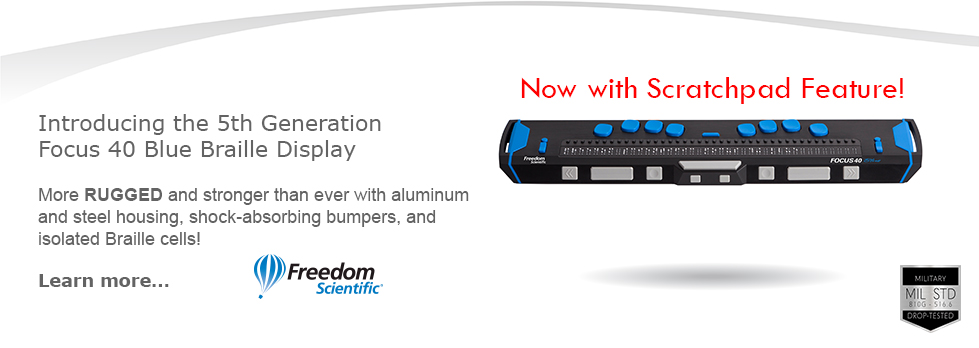Introducing the 5th Generation Focus 40 Blue Braille Display. More RUGGED and stronger than ever with aluminum and steel housing, shock-absorbing bumpers, and isolated Braille cells! Now with Scratchpad feature! Learn more.