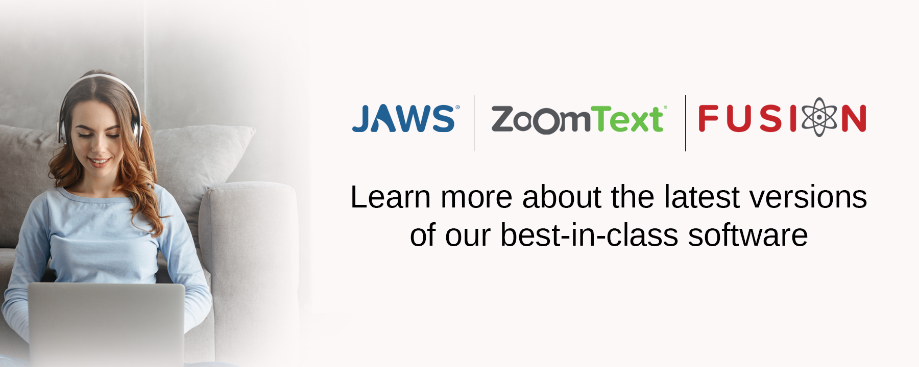 JAWS, ZoomText, Fusion - Learn more about the latest versions of our best-in-class software.