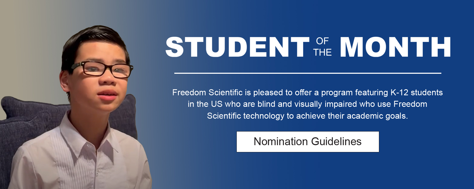 Freedom Scientific is pleased to offer a program featuring K-12 students in the US who are blind and visually impaired who use Freedom Scientific technology to achieve their academic goals.