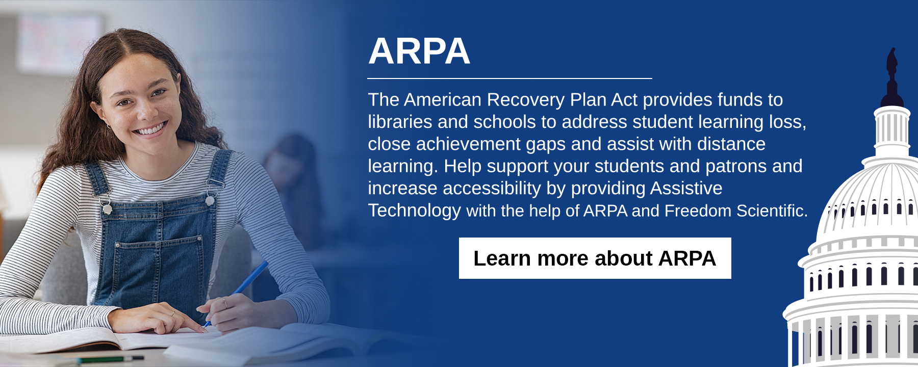 The American Recovery Plan Act provides funds to libraries and schools to address student learning loss, close achievement gaps and assist with distance learning. Help support your students and patrons and increase accessibility by providing Assistive Technology with the help of ARPA and Freedom Scientific.